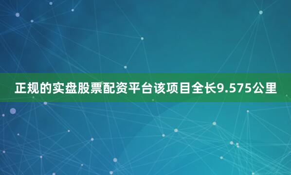 正规的实盘股票配资平台该项目全长9.575公里