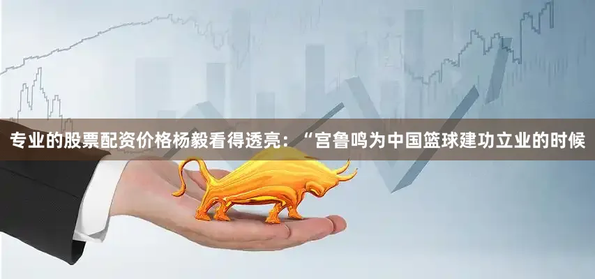专业的股票配资价格杨毅看得透亮：“宫鲁鸣为中国篮球建功立业的时候