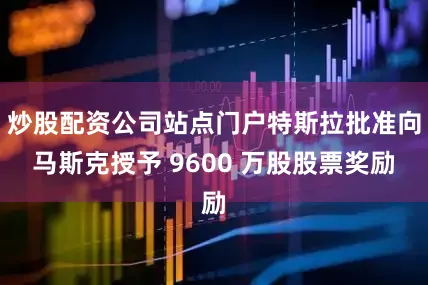 炒股配资公司站点门户特斯拉批准向马斯克授予 9600 万股股票奖励