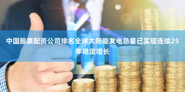 中国股票配资公司排名全球太阳能发电总量已实现连续25年稳定增长