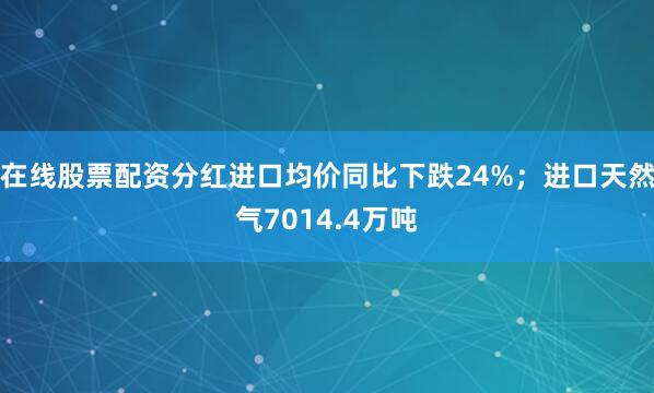 在线股票配资分红进口均价同比下跌24%；进口天然气7014.4万吨
