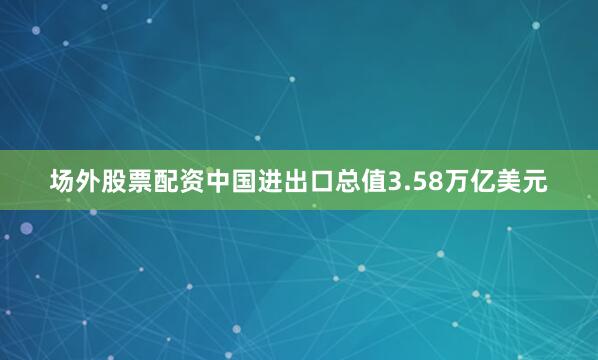 场外股票配资中国进出口总值3.58万亿美元