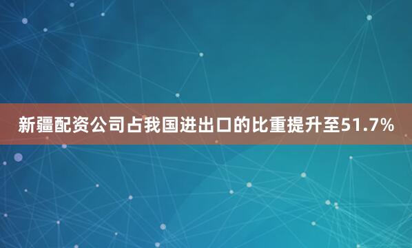 新疆配资公司占我国进出口的比重提升至51.7%