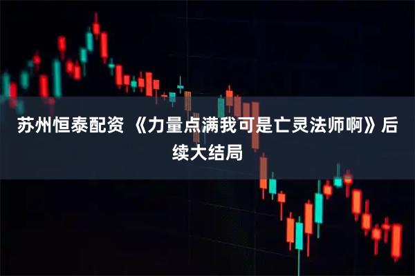苏州恒泰配资 《力量点满我可是亡灵法师啊》后续大结局