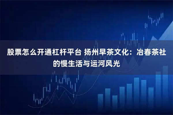 股票怎么开通杠杆平台 扬州早茶文化：冶春茶社的慢生活与运河风光