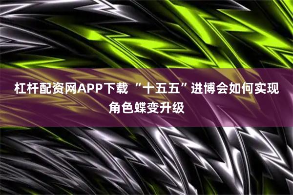 杠杆配资网APP下载 “十五五”进博会如何实现角色蝶变升级