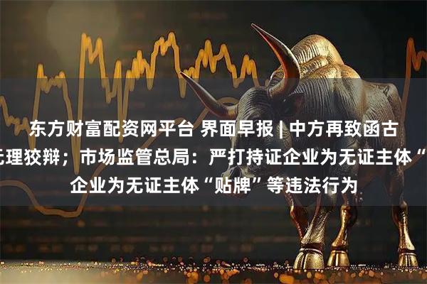 东方财富配资网平台 界面早报 | 中方再致函古特雷斯批驳日方无理狡辩；市场监管总局：严打持证企业为无证主体“贴牌”等违法行为