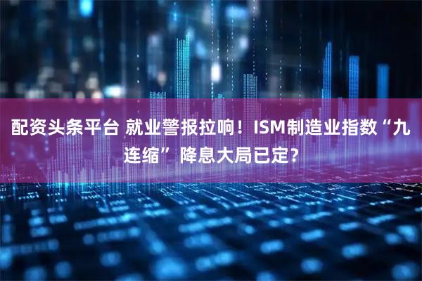 配资头条平台 就业警报拉响！ISM制造业指数“九连缩” 降息大局已定？