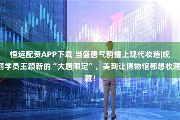 恒运配资APP下载 当盛唐气韵撞上现代妆造|统丽学员王颖新的“大唐限定”，美到让博物馆都想收藏！