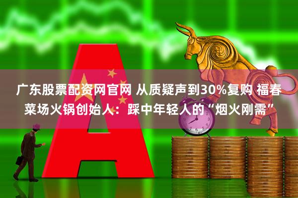 广东股票配资网官网 从质疑声到30%复购 福春菜场火锅创始人：踩中年轻人的“烟火刚需”