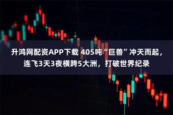 升鸿网配资APP下载 405吨“巨兽”冲天而起，连飞3天3夜横跨5大洲，打破世界纪录