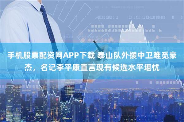 手机股票配资网APP下载 泰山队外援中卫难觅豪杰，名记李平康直言现有候选水平堪忧