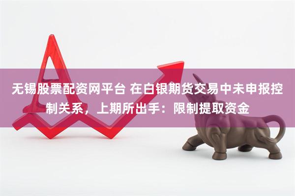 无锡股票配资网平台 在白银期货交易中未申报控制关系，上期所出手：限制提取资金