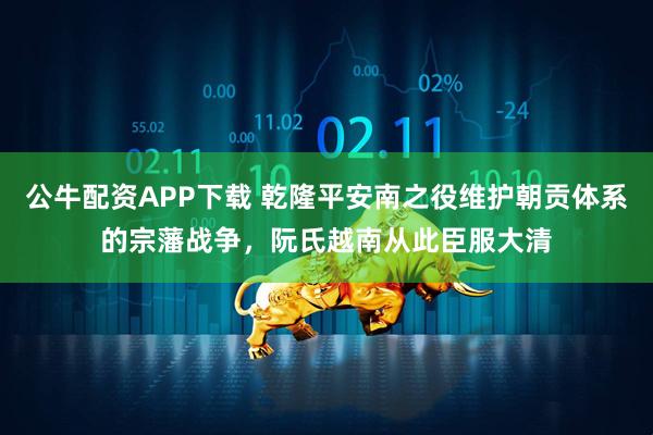 公牛配资APP下载 乾隆平安南之役维护朝贡体系的宗藩战争，阮氏越南从此臣服大清