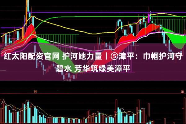 红太阳配资官网 护河她力量丨⑤漳平：巾帼护河守碧水 芳华筑绿美漳平