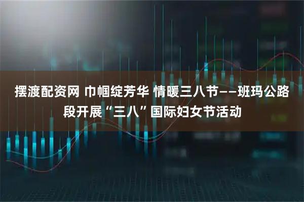 摆渡配资网 巾帼绽芳华 情暖三八节——班玛公路段开展“三八”国际妇女节活动