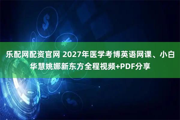 乐配网配资官网 2027年医学考博英语网课、小白华慧姚娜新东方全程视频+PDF分享