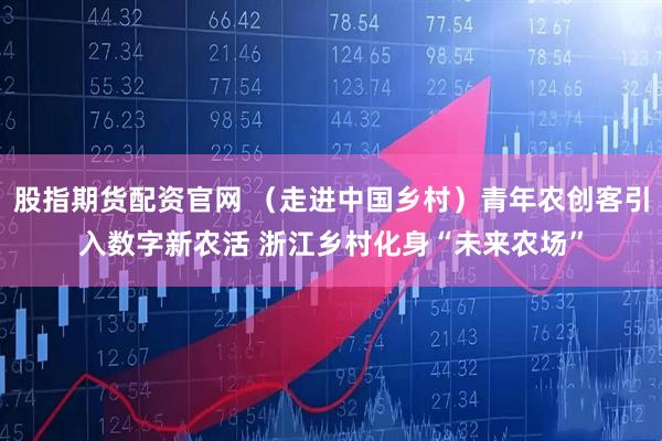 股指期货配资官网 （走进中国乡村）青年农创客引入数字新农活 浙江乡村化身“未来农场”