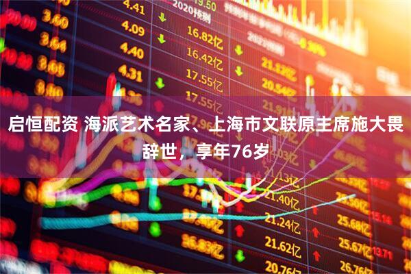 启恒配资 海派艺术名家、上海市文联原主席施大畏辞世，享年76岁