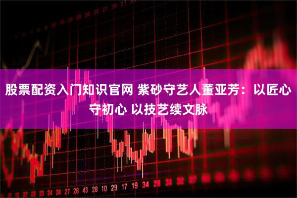 股票配资入门知识官网 紫砂守艺人董亚芳：以匠心守初心 以技艺续文脉
