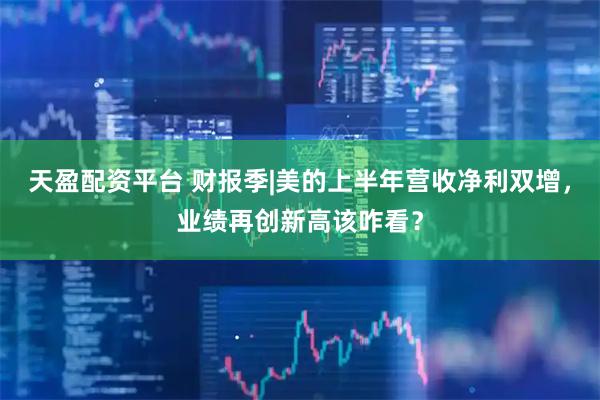 天盈配资平台 财报季|美的上半年营收净利双增，业绩再创新高该咋看？