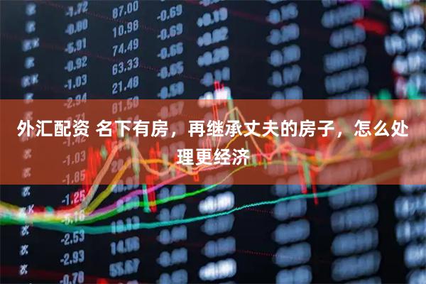 外汇配资 名下有房，再继承丈夫的房子，怎么处理更经济