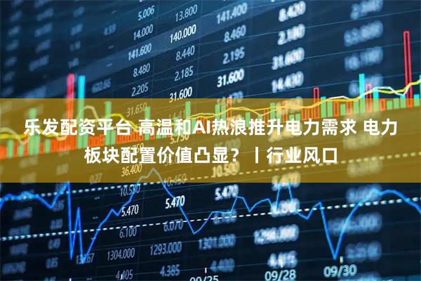 乐发配资平台 高温和AI热浪推升电力需求 电力板块配置价值凸显？丨行业风口